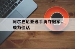 开云体育电竞-阿尔巴尼亚选手勇夺冠军，成为佳话
